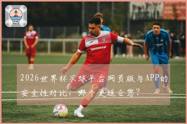 2026世界杯买球平台网页版与APP的安全性对比，哪个更适合您？